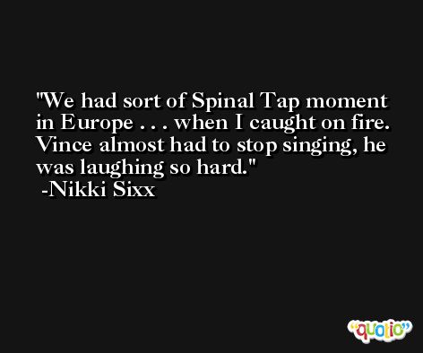 We had sort of Spinal Tap moment in Europe . . . when I caught on fire. Vince almost had to stop singing, he was laughing so hard. -Nikki Sixx