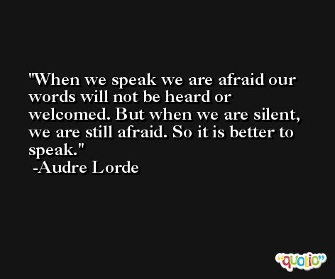 When we speak we are afraid our words will not be heard or welcomed. But when we are silent, we are still afraid. So it is better to speak. -Audre Lorde