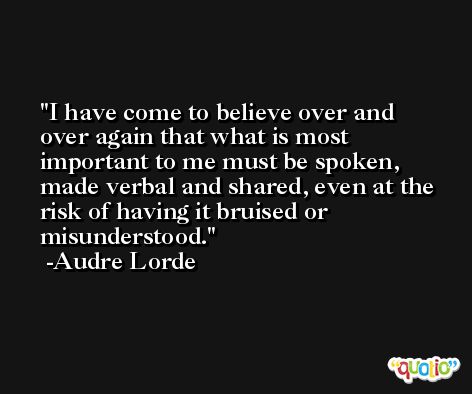 I have come to believe over and over again that what is most important to me must be spoken, made verbal and shared, even at the risk of having it bruised or misunderstood. -Audre Lorde