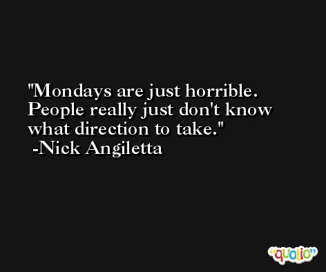 Mondays are just horrible. People really just don't know what direction to take. -Nick Angiletta