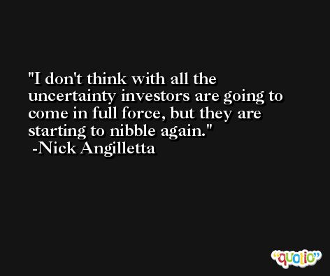 I don't think with all the uncertainty investors are going to come in full force, but they are starting to nibble again. -Nick Angilletta