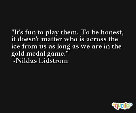 It's fun to play them. To be honest, it doesn't matter who is across the ice from us as long as we are in the gold medal game. -Niklas Lidstrom