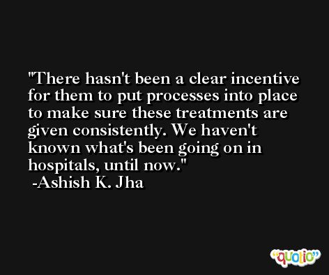 There hasn't been a clear incentive for them to put processes into place to make sure these treatments are given consistently. We haven't known what's been going on in hospitals, until now. -Ashish K. Jha