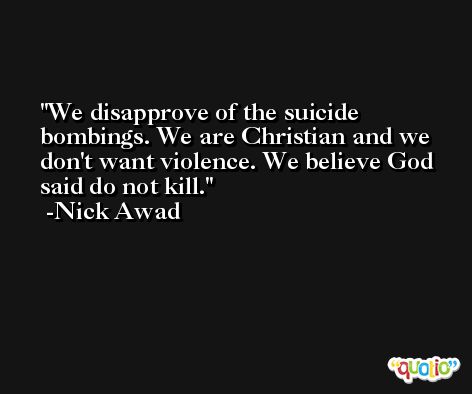 We disapprove of the suicide bombings. We are Christian and we don't want violence. We believe God said do not kill. -Nick Awad