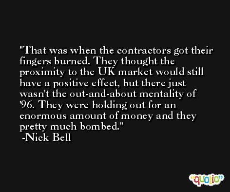 That was when the contractors got their fingers burned. They thought the proximity to the UK market would still have a positive effect, but there just wasn't the out-and-about mentality of '96. They were holding out for an enormous amount of money and they pretty much bombed. -Nick Bell