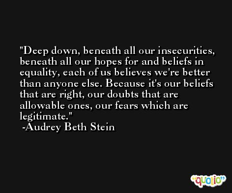 Deep down, beneath all our insecurities, beneath all our hopes for and beliefs in equality, each of us believes we're better than anyone else. Because it's our beliefs that are right, our doubts that are allowable ones, our fears which are legitimate. -Audrey Beth Stein
