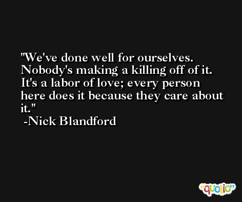 We've done well for ourselves. Nobody's making a killing off of it. It's a labor of love; every person here does it because they care about it. -Nick Blandford