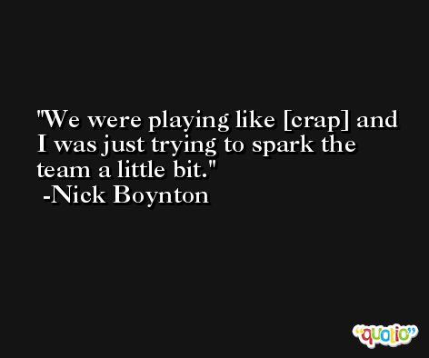 We were playing like [crap] and I was just trying to spark the team a little bit. -Nick Boynton