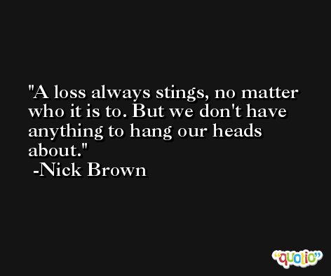 A loss always stings, no matter who it is to. But we don't have anything to hang our heads about. -Nick Brown