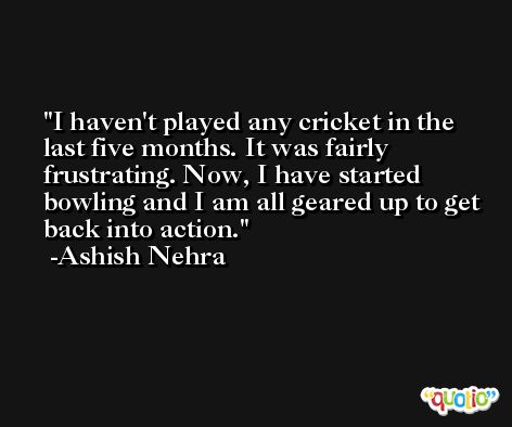 I haven't played any cricket in the last five months. It was fairly frustrating. Now, I have started bowling and I am all geared up to get back into action. -Ashish Nehra