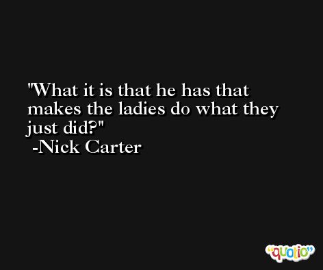 What it is that he has that makes the ladies do what they just did? -Nick Carter