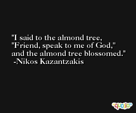 I said to the almond tree, ''Friend, speak to me of God,'' and the almond tree blossomed. -Nikos Kazantzakis