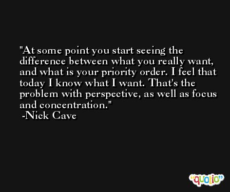 At some point you start seeing the difference between what you really want, and what is your priority order. I feel that today I know what I want. That's the problem with perspective, as well as focus and concentration. -Nick Cave