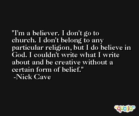 I'm a believer. I don't go to church. I don't belong to any particular religion, but I do believe in God. I couldn't write what I write about and be creative without a certain form of belief. -Nick Cave