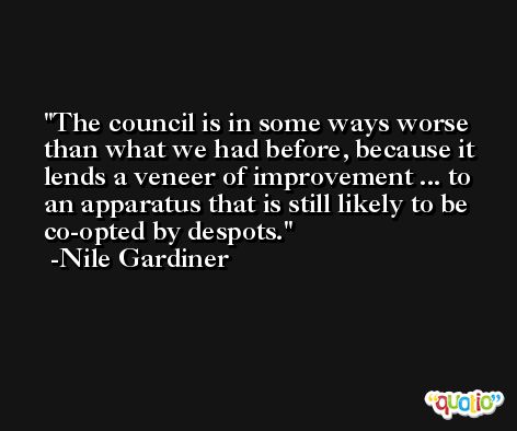 The council is in some ways worse than what we had before, because it lends a veneer of improvement ... to an apparatus that is still likely to be co-opted by despots. -Nile Gardiner