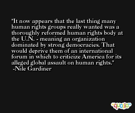 It now appears that the last thing many human rights groups really wanted was a thoroughly reformed human rights body at the U.N. - meaning an organization dominated by strong democracies. That would deprive them of an international forum in which to criticize America for its alleged global assault on human rights. -Nile Gardiner