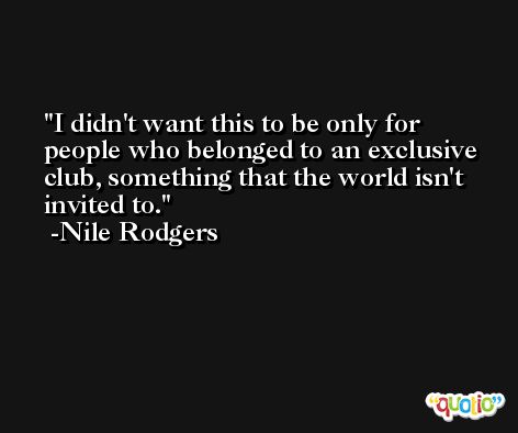 I didn't want this to be only for people who belonged to an exclusive club, something that the world isn't invited to. -Nile Rodgers