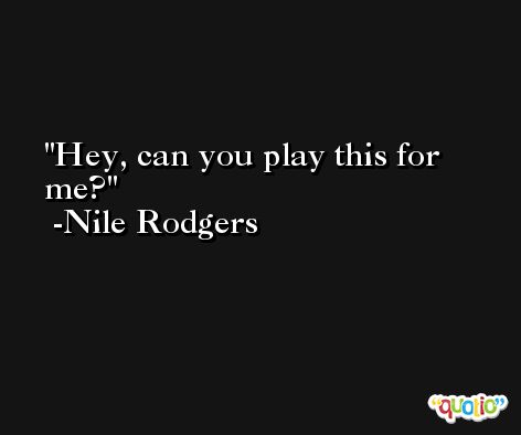 Hey, can you play this for me? -Nile Rodgers