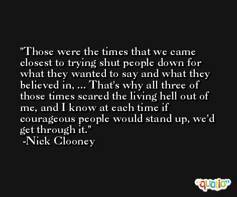 Those were the times that we came closest to trying shut people down for what they wanted to say and what they believed in, ... That's why all three of those times scared the living hell out of me, and I know at each time if courageous people would stand up, we'd get through it. -Nick Clooney