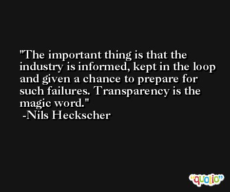 The important thing is that the industry is informed, kept in the loop and given a chance to prepare for such failures. Transparency is the magic word. -Nils Heckscher