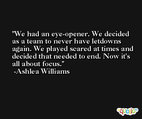We had an eye-opener. We decided as a team to never have letdowns again. We played scared at times and decided that needed to end. Now it's all about focus. -Ashlea Williams