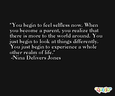 You begin to feel selfless now. When you become a parent, you realize that there is more to the world around. You just begin to look at things differently. You just begin to experience a whole other realm of life. -Nina Delivers Jones