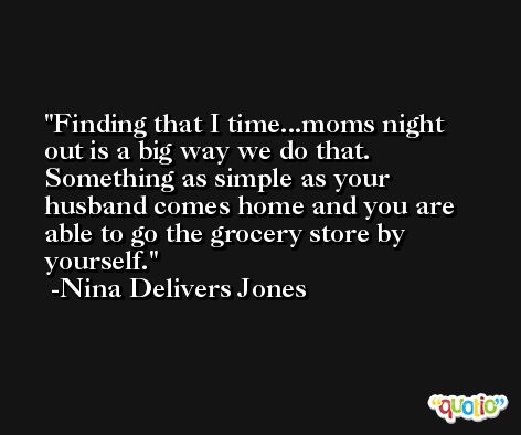 Finding that I time...moms night out is a big way we do that. Something as simple as your husband comes home and you are able to go the grocery store by yourself. -Nina Delivers Jones