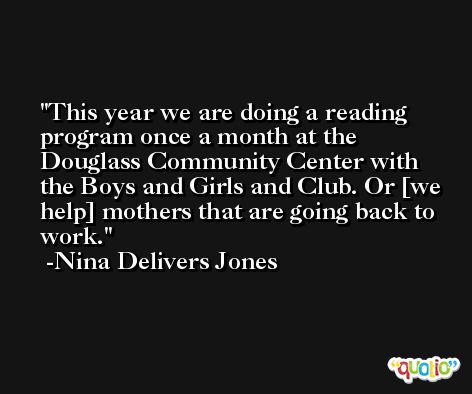 This year we are doing a reading program once a month at the Douglass Community Center with the Boys and Girls and Club. Or [we help] mothers that are going back to work. -Nina Delivers Jones