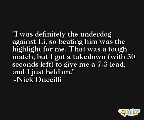 I was definitely the underdog against Li, so beating him was the highlight for me. That was a tough match, but I got a takedown (with 30 seconds left) to give me a 7-3 lead, and I just held on. -Nick Duccilli