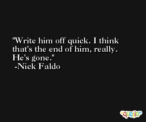 Write him off quick. I think that's the end of him, really. He's gone. -Nick Faldo