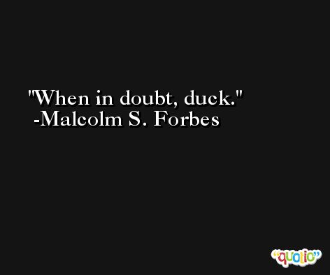 When in doubt, duck. -Malcolm S. Forbes