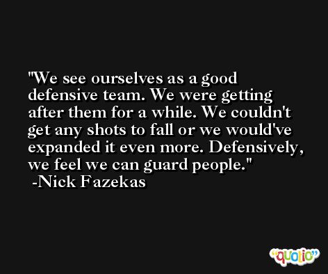 We see ourselves as a good defensive team. We were getting after them for a while. We couldn't get any shots to fall or we would've expanded it even more. Defensively, we feel we can guard people. -Nick Fazekas