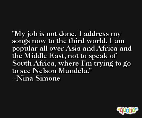 My job is not done. I address my songs now to the third world. I am popular all over Asia and Africa and the Middle East, not to speak of South Africa, where I'm trying to go to see Nelson Mandela. -Nina Simone