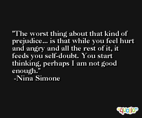 The worst thing about that kind of prejudice... is that while you feel hurt and angry and all the rest of it, it feeds you self-doubt. You start thinking, perhaps I am not good enough. -Nina Simone