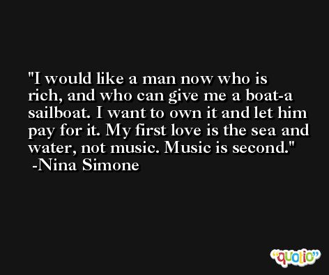 I would like a man now who is rich, and who can give me a boat-a sailboat. I want to own it and let him pay for it. My first love is the sea and water, not music. Music is second. -Nina Simone