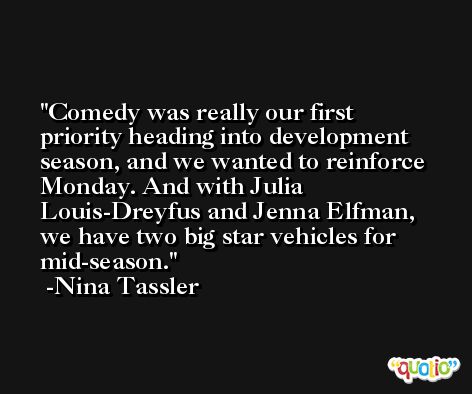 Comedy was really our first priority heading into development season, and we wanted to reinforce Monday. And with Julia Louis-Dreyfus and Jenna Elfman, we have two big star vehicles for mid-season. -Nina Tassler