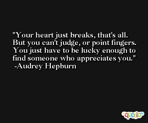 Your heart just breaks, that's all. But you can't judge, or point fingers. You just have to be lucky enough to find someone who appreciates you. -Audrey Hepburn