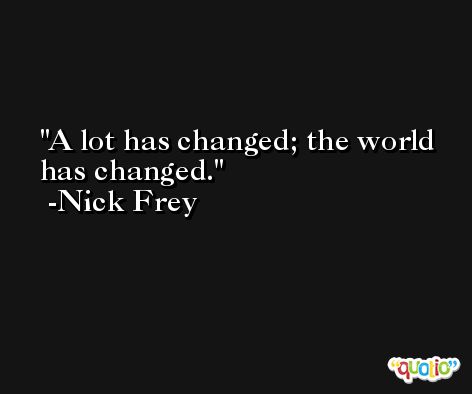 A lot has changed; the world has changed. -Nick Frey