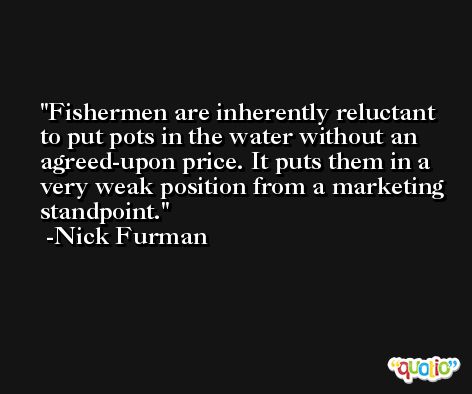 Fishermen are inherently reluctant to put pots in the water without an agreed-upon price. It puts them in a very weak position from a marketing standpoint. -Nick Furman
