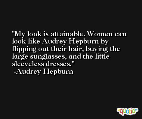 My look is attainable. Women can look like Audrey Hepburn by flipping out their hair, buying the large sunglasses, and the little sleeveless dresses. -Audrey Hepburn