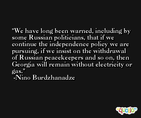 We have long been warned, including by some Russian politicians, that if we continue the independence policy we are pursuing, if we insist on the withdrawal of Russian peacekeepers and so on, then Georgia will remain without electricity or gas. -Nino Burdzhanadze