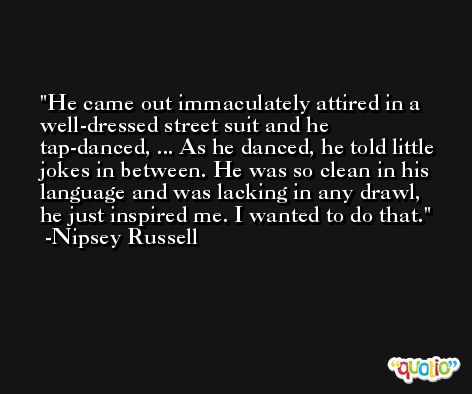 He came out immaculately attired in a well-dressed street suit and he tap-danced, ... As he danced, he told little jokes in between. He was so clean in his language and was lacking in any drawl, he just inspired me. I wanted to do that. -Nipsey Russell