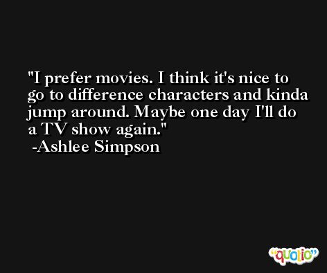 I prefer movies. I think it's nice to go to difference characters and kinda jump around. Maybe one day I'll do a TV show again. -Ashlee Simpson