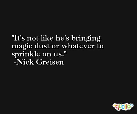 It's not like he's bringing magic dust or whatever to sprinkle on us. -Nick Greisen