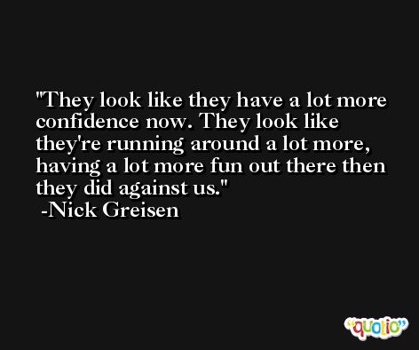 They look like they have a lot more confidence now. They look like they're running around a lot more, having a lot more fun out there then they did against us. -Nick Greisen