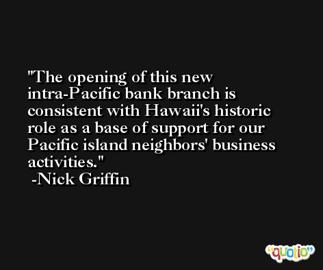 The opening of this new intra-Pacific bank branch is consistent with Hawaii's historic role as a base of support for our Pacific island neighbors' business activities. -Nick Griffin
