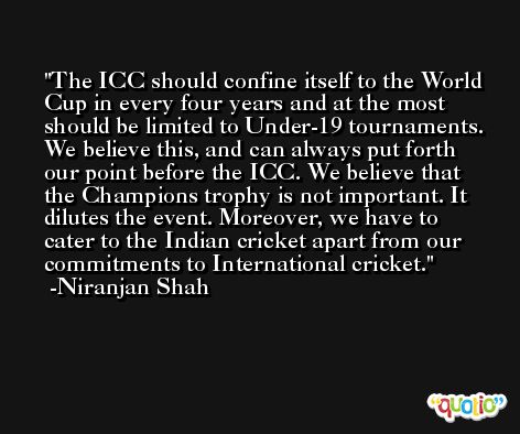 The ICC should confine itself to the World Cup in every four years and at the most should be limited to Under-19 tournaments. We believe this, and can always put forth our point before the ICC. We believe that the Champions trophy is not important. It dilutes the event. Moreover, we have to cater to the Indian cricket apart from our commitments to International cricket. -Niranjan Shah