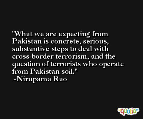 What we are expecting from Pakistan is concrete, serious, substantive steps to deal with cross-border terrorism, and the question of terrorists who operate from Pakistan soil. -Nirupama Rao