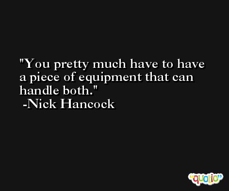 You pretty much have to have a piece of equipment that can handle both. -Nick Hancock