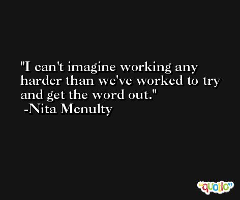 I can't imagine working any harder than we've worked to try and get the word out. -Nita Mcnulty